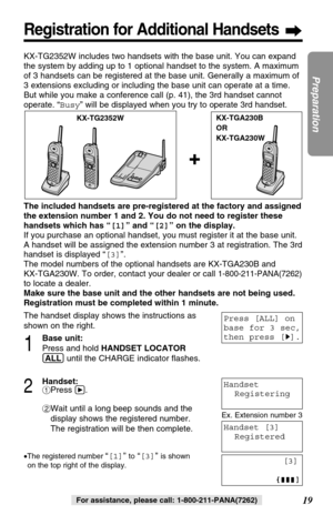 Page 192Handset:
#Press á.
$Wait until a long beep sounds and the
display shows the registered number.
The registration will be then complete.
•The registered number “[1]”to“[3]” is shown 
on the top right of the display.
19
Preparation
For assistance, please call: 1-800-211-PANA(7262)
Registration for Additional Handsets
KX-TG2352WKX-TGA230B
OR
KX-TGA230W
KX-TG2352W includes two handsets with the base unit. You can expand
the system by adding up to 1 optional handset to the system. A maximum
of 3 handsets can...