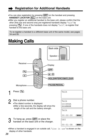 Page 2020
Making Calls
(OFF)
Microphone 
(PAUSE/REDIAL) (HOLD/INTERCOM/CLEAR)
Display Receiver
Back side
Speaker
1
Press .
2
Dial a phone number.
•The dialed number is displayed.
•After a few seconds, the display will show the
length of the call and the battery strength.
3
To hang up, press (OFF)or place the 
handset on the base unit or the charger.
•When a handset is engaged in an outside call, “Line in use” is shown on the
display of other handsets.
Talk
Talk
1112222
Talk
00-00-00
Off
00-01-08
•You can stop...