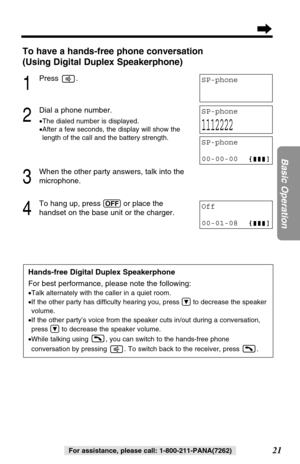 Page 2121
Basic Operation
For assistance, please call: 1-800-211-PANA(7262)
To have a hands-free phone conversation
(Using Digital Duplex Speakerphone)
1
Press .
2
Dial a phone number.
•The dialed number is displayed.
•After a few seconds, the display will show the
length of the call and the battery strength.
3
When the other party answers, talk into the
microphone.
4
To hang up, press (OFF)or place the 
handset on the base unit or the charger.
Hands-free Digital Duplex Speakerphone
For best performance, please...