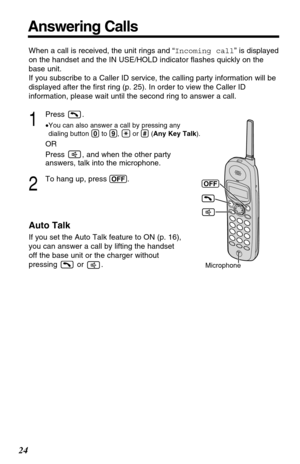 Page 24When a call is received, the unit rings and “Incoming call” is displayed
on the handset and the IN USE/HOLD indicator ﬂashes quickly on the
base unit. 
If you subscribe to a Caller ID service, the calling party information will be
displayed after the ﬁrst ring (p. 25). In order to view the Caller ID
information, please wait until the second ring to answer a call.
1
Press .
•You can also answer a call by pressing any
dialing button (0)to (9), (*)or (#)(Any Key Talk).
OR
Press  , and when the other party...