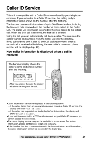 Page 2525
Basic Operation
For assistance, please call: 1-800-211-PANA(7262)
Caller ID Service
This unit is compatible with a Caller ID service offered by your telephone
company. If you subscribe to a Caller ID service, the calling party’s
information will be shown on the handset after the ﬁrst ring.
The handset can record information of up to 30 different callers, including
the time and date received and the number of times called, in the Caller
List. The Caller List information is sorted by the most recent to...