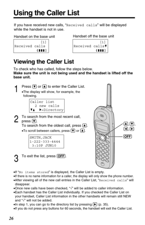 Page 261
Press Öor Ñto enter the Caller List.
•The display will show, for example, the
following.
2
To search from the most recent call, 
press 
Ö.
To search from the oldest call, press 
Ñ.
•To scroll between callers, press Öor Ñ.
3
To exit the list, press (OFF).
26
Using the Caller List
Caller list
2 new calls
GF H=Directory
SMITH,JACK 
1-222-333-4444
3:10P JUN10 
•If “No items stored” is displayed, the Caller List is empty.
•
If there is no name information for a caller, the display will only show the phone...