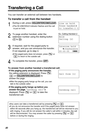 Page 4040
Transferring a Call
You can transfer an external call between two handsets.
To transfer a call from the handset
1
During a call, press (HOLD/INTERCOM/CLEAR).
•The IN USE/HOLD indicator flashes and the call
is put on hold.
2
To page another handset, enter the
extension number using the dialing button
(
(1)to (3)).
3
If required, wait for the paged party to
answer, and you can announce the transfer.
If not required, go to step 4.
•If the paged party does not answer, press  or
to return to the outside...