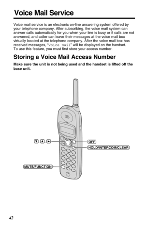 Page 4242
Voice Mail Service
Voice mail service is an electronic on-line answering system offered by
your telephone company. After subscribing, the voice mail system can
answer calls automatically for you when your line is busy or if calls are not
answered, and caller can leave their messages at the voice mail box
virtually located at the telephone company. After the voice mail box has
received messages, “Voice mail” will be displayed on the handset.
To use this feature, you must first store your access...