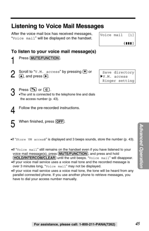 Page 4545For assistance, please call: 1-800-211-PANA(7262) •If “Voice mail” still remains on the handset even if you have listened to your
voice mail message(s), press (MUTE/FUNCTION), and press and hold
(HOLD/INTERCOM/CLEAR)until the unit beeps. “Voice mail” will disappear.
•If your voice mail service uses a voice mail tone and the recorded message is
over 3 minutes long, “Voice mail” may not be displayed.
•If your voice mail service uses a voice mail tone, the tone will be heard from any
parallel connected...