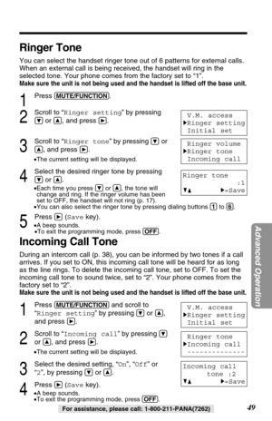 Page 49Ringer Tone
You can select the handset ringer tone out of 6 patterns for external calls.
When an external call is being received, the handset will ring in the
selected tone. Your phone comes from the factory set to “1”.
Make sure the unit is not being used and the handset is lifted off the base unit.
1
Press (MUTE/FUNCTION).
2
Scroll to “Ringer setting” by pressing
Öor Ñ, and press á.
3
Scroll to “Ringer tone” by pressingÖor
Ñ, and press á.
•The current setting will be displayed.
4
Select the desired...