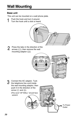 Page 5050
Wall Mounting
This unit can be mounted on a wall phone plate.
2
Press the tabs in the direction of the
arrows (#), then remove the wall
mounting adaptor ($).
3
Connect the AC adaptor. Tuck
the telephone line cord inside
the wall mounting adaptor, then
push it in the direction of the
arrow (#and $).
•The word “UP WALL” should face
upward.
1
Push the hook and turn it around.
Turn the hook until a click is heard.
2
11
Base unit
12
2
To Power
Outlet 