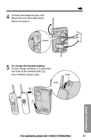 Page 5151
Useful Information
For assistance, please call: 1-800-211-PANA(7262)
4
Connect the telephone line cord.
Mount the unit, then slide down.
•Raise the antenna.
5
To charge the handset battery:
Fix the charge contacts (#) and insert
the hook to the handset hole ($).
•The CHARGE indicator lights.
2
1
Hook
Hole
OR
Hooks 