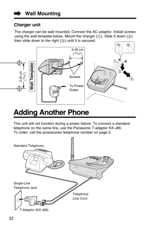 Page 5252
This unit will not function during a power failure. To connect a standard
telephone on the same line, use the Panasonic T-adaptor KX-J66.
To order, call the accessories telephone number on page 2.
Standard Telephone
Single-Line
Telephone Jack
T-Adaptor (KX-J66)Telephone
Line Cord
Adding Another Phone
Wall Mounting
Wall Template
2.45 cm
(15⁄16)
Charger unit
$
#
%
2.45 cm
(15⁄16)
Screws
To Power
Outlet
The charger can be wall mounted. Connect the AC adaptor. Install screws
using the wall template below....