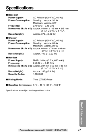 Page 6767
Useful Information
For assistance, please call: 1-800-211-PANA(7262)
Specifications
Base unit
Power Supply:AC Adaptor (120 V AC, 60 Hz)
Power Consumption:Standby: Approx. 3.2 W
Maximum: Approx. 6 W
Frequency:2.40 GHz – 2.48 GHz
Dimensions (H x W x D):Approx. 84 mm x 145 mm x 215 mm
(3 5⁄16 x 5 23⁄32 x 8 15⁄32)
Mass (Weight):Approx. 370 (0.82 Ib.)
Charger
Power Supply:AC Adaptor (120 V AC, 60 Hz)
Power Consumption:Standby: Approx. 0.8 W
Maximum: Approx. 2.0 W
Dimensions (H x W x D):Approx. 60 mm x 74...