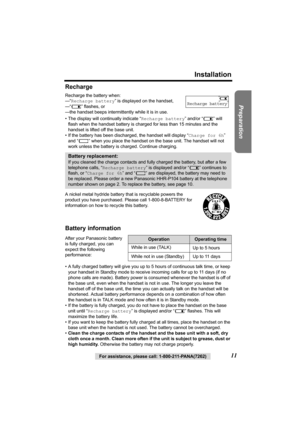 Page 11Preparation
For assistance, please call: 1-800-211-PANA(7262)11
Installation
Recharge
Recharge the battery when: 
—“Recharge battery” is displayed on the handset,
—“7” flashes, or
—the handset beeps intermittently while it is in use.
• The display will continually indicate “Recharge battery” and/or “7” will 
flash when the handset battery is charged for less than 15 minutes and the 
handset is lifted off the base unit.
• If the battery has been discharged, the handset will display “Charge for 6h” 
and...