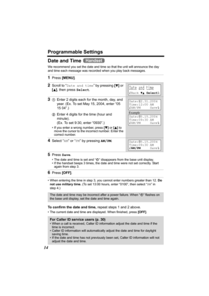 Page 14Programmable Settings
14
Date and Time 
We recommend you set the date and time so that the unit will announce the day 
and time each message was recorded when you play back messages.
• When entering the time in step 3, you cannot enter numbers greater than 12. Do 
not use military time. (To set 13:00 hours, enter “0100”, then select “PM” in 
step 4.)
 
To confirm the date and time, repeat steps 1 and 2 above. 
• The current date and time are displayed. When finished, press [OFF].
1Press [MENU].
2Scroll...