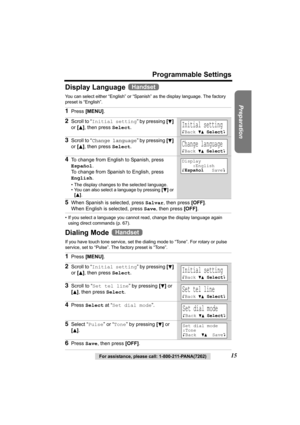 Page 15Preparation
For assistance, please call: 1-800-211-PANA(7262)15
Programmable Settings
Display Language 
You can select either “English” or “Spanish” as the display language. The factory 
preset is “English”. 
• If you select a language you cannot read, change the display language again 
using direct commands (p. 67).
Dialing Mode 
If you have touch tone service, set the dialing mode to “Tone”. For rotary or pulse 
service, set to “Pulse”. The factory preset is “Tone”.
1Press [MENU].
2Scroll to “Initial...