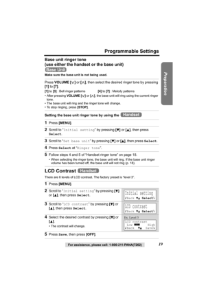 Page 19Preparation
For assistance, please call: 1-800-211-PANA(7262)19
Programmable Settings
Base unit ringer tone 
(use either the handset or the base unit)
Make sure the base unit is not being used.
Setting the base unit ringer tone by using the 
LCD Contrast 
There are 6 levels of LCD contrast. The factory preset is “level 3”. 
Press VOLUME [], then select the desired ringer tone by pressing 
[1] to [7].
[1] to [3] : Bell ringer patterns[4] to [7] : Melody patterns
• After pressing VOLUME [], the base unit...