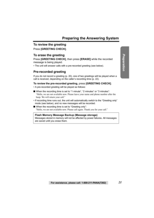 Page 21Preparation
For assistance, please call: 1-800-211-PANA(7262)21
Preparing the Answering System
To review the greeting
Press [GREETING CHECK].
To erase the greeting
Press [GREETING CHECK], then press [ERASE] while the recorded 
message is being played.
• The unit will answer calls with a pre-recorded greeting (see below).
Pre-recorded greeting
If you do not record a greeting (p. 20), one of two greetings will be played when a 
call is received, depending on the caller’s recording time (p. 22).
To review...