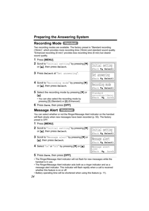 Page 24Preparing the Answering System
24
Recording Mode 
Two recording modes are available. The factory preset is “Standard recording 
(16min)”, which provides more recording time (16min) and standard sound quality. 
“Enhanced recording (8 min)” provides less recording time (8 min) but clearer 
sound quality.
Message Alert 
You can select whether or not the Ringer/Message Alert indicator on the handset 
will flash slowly when new messages have been recorded (p. 55). The factory 
preset is OFF.
• The...