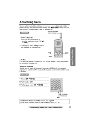 Page 29Telephone System
For assistance, please call: 1-800-211-PANA(7262)29
Answering Calls
When a call is received, the unit rings, “Incoming call” is displayed, and the 
Ringer/Message Alert indicator on the handset and “ ” on the base unit 
flash rapidly. If you subscribe to Caller ID, see page 30.
Auto Talk
If the Auto Talk feature is turned on (p.16), you can answer a call by simply lifting 
the handset off the base unit.
Temporary ringer off
You can turn the ringer off temporarily by pressing [OFF], while...