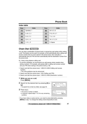 Page 41Phone Book
Telephone System
For assistance, please call: 1-800-211-PANA(7262)41 Index table 
Chain Dial 
You can dial a combination of phone book or manual key pad entries while making 
a call. This feature can be used, for example, to first automatically dial a calling card 
access number that you have stored in the phone book, then manually or 
automatically dial your PIN and then automatically dial the destination number from 
the phone book. 
Ex. Using a long distance calling card
• To prevent...