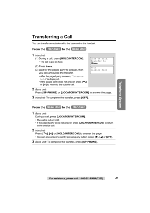 Page 45Telephone System
For assistance, please call: 1-800-211-PANA(7262)45
Transferring a Call
You can transfer an outside call to the base unit or the handset.
From the   to the 
From the   to the  1
Handset: 
(1)
During a call, press [HOLD/INTERCOM].
• The call is put on hold.
(2) Press Base.
(3) Wait for the paged party to answer, then 
you can announce the transfer. 
• After the paged party answers, “Intercom 
hold” is displayed.
• If the paged party does not answer, press [C] 
or [
s] to return to the...