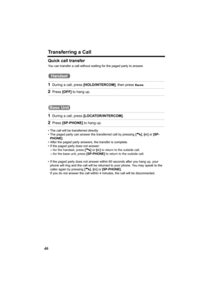 Page 46Transferring a Call
46
Quick call transfer
You can transfer a call without waiting for the paged party to answer.
 
• The call will be transferred directly.
• The paged party can answer the transferred call by pressing [C], [s] or [SP-
PHONE].
• After the paged party answers, the transfer is complete.
• If the paged party does not answer:
—for the handset, press [C] or [s] to return to the outside call. 
—for the base unit, press [SP-PHONE] to return to the outside call. 
• If the paged party does not...