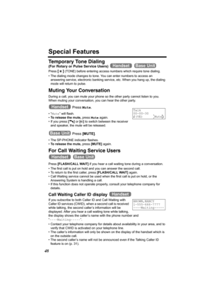 Page 4848
Special Features
Temporary Tone Dialing
(For Rotary or Pulse Service Users)  
Press [] (TONE) before entering access numbers which require tone dialing.
• The dialing mode changes to tone. You can enter numbers to access an 
answering service, electronic banking service, etc. When you hang up, the dialing 
mode will return to pulse.
Muting Your Conversation 
During a call, you can mute your phone so the other party cannot listen to you. 
When muting your conversation, you can hear the other party....