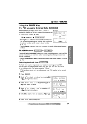 Page 49Special Features
Telephone System
For assistance, please call: 1-800-211-PANA(7262)49
Using the PAUSE Key
(For PBX Line/Long Distance Calls) 
We recommend you press Pause or P if a pause is 
required for dial with a PBX or to make a long distance call. 
Ex. Line access number [9] (PBX)
[9] N Pause or 
P N 
• Pressing Pause or P once creates a 3.5 second pause. 
This prevents misdialing when you dial after confirming 
the entered number (p. 26) or dial a stored number 
(p. 40, 41).
• Pressing Pause or P...