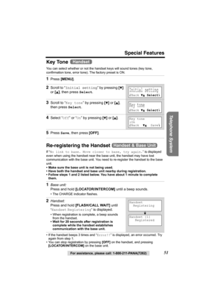 Page 51Special Features
Telephone System
For assistance, please call: 1-800-211-PANA(7262)51
Key Tone 
You can select whether or not the handset keys will sound tones (key tone, 
confirmation tone, error tone). The factory preset is ON. 
Re-registering the Handset 
If “No link to base. Move closer to base, try again.” is displayed 
even when using the handset near the base unit, the handset may have lost 
communication with the base unit. You need to re-register the handset to the base 
unit.
• Make sure the...