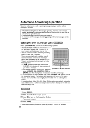 Page 5252
Automatic Answering Operation
When the unit answers a call, a greeting message is played and the caller’s 
message is recorded. 
Setting the Unit to Answer Calls 
Press [ANSWER ON] to turn on the Answering System.
• The indicator lights and the unit announces “Answer 
set” and current day and time. If “Answer set. Set 
time” is heard, set the date and time (p. 14). 
• The unit will announce the remaining recording 
time if it is less than 3 minutes. 
• When no recording time is available, you will...