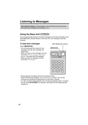 Page 5454
Listening to Messages
Using the Base Unit 
You can see the total number of recorded messages on the base unit display. If the 
NEW MESSAGE indicator flashes on the base unit, new messages have been 
recorded. 
To play back messages 
Press [MESSAGE]. 
• The unit announces the number of new 
messages and only new messages are 
played back.
• When you have no new messages, the unit 
announces “No new messages. All message 
playback” and plays back all messages.
• When you have no messages, the unit...