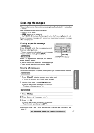 Page 57Answering System
For assistance, please call: 1-800-211-PANA(7262)57
Erasing Messages
The unit will announce the remaining recording time after playback if it is less than 
3 minutes.
New messages cannot be recorded when:
—“Memory full” is heard.
—“ ” flashes on the base unit.
—the ANSWER ON indicator flashes rapidly (when the Answering System is on).
Erase unnecessary messages. We recommend you erase unnecessary messages 
after each playback.
Erasing a specific message
Press [ERASE] while the message...