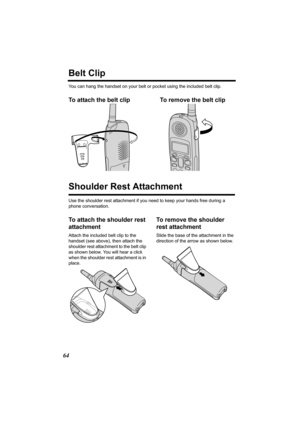 Page 6464
Belt Clip
You can hang the handset on your belt or pocket using the included belt clip.
To attach the belt clip To remove the belt clip 
Shoulder Rest Attachment
Use the shoulder rest attachment if you need to keep your hands free during a 
phone conversation.
To attach the shoulder rest 
attachment
Attach the included belt clip to the 
handset (see above), then attach the 
shoulder rest attachment to the belt clip 
as shown below. You will hear a click 
when the shoulder rest attachment is in...