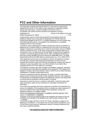 Page 75Useful Information
For assistance, please call: 1-800-211-PANA(7262)75
FCC and Other Information
This equipment complies with Part 68 of the FCC rules and the requirements 
adopted by the ACTA. On the bottom of this equipment is a label that contains, 
among other information, a product identifier in the format US:ACJ-----. 
If requested, this number must be provided to the telephone company.
Registration No.  ..................................................... (found on the bottom of the unit)
Ringer...