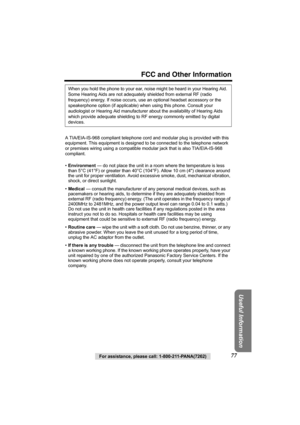 Page 77For assistance, please call: 1-800-211-PANA(7262)77
FCC and Other Information
Useful Information
A TIA/EIA-IS-968 compliant telephone cord and modular plug is provided with this 
equipment. This equipment is designed to be connected to the telephone network
or premises wiring using a compatible modular jack that is also TIA/EIA-IS-968 
compliant.
•Environment — do not place the unit in a room where the temperature is less 
than 5°C (41°F) or greater than 40°C (104°F). Allow 10 cm (4) clearance around...