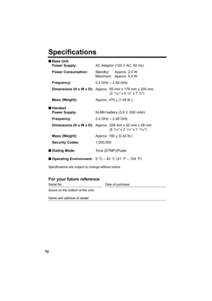 Page 7878
Specifications
nBase Unit
Power Supply:AC Adaptor (120 V AC, 60 Hz)
Power Consumption:Standby: Approx. 2.0 W
Maximum: Approx. 5.4 W
Frequency:2.4 GHz – 2.48 GHz
Dimensions (H x W x D):Approx. 85 mm x 175 mm x 200 mm
(3 
11/32 x 6 7/8 x 7 7/8)
Mass (Weight):Approx. 470 g (1.04 lb.)
nHandset
Power Supply:Ni-MH battery (3.6 V, 830 mAh)
Frequency:2.4 GHz – 2.48 GHz
Dimensions (H x W x D):Approx. 208 mm x 52 mm x 39 mm
(8 
3/16 x 2 1/16 x 1 17/32)
Mass (Weight):Approx. 190 g (0.42 lb.)
Security...