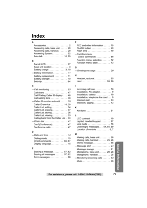 Page 7979For assistance, please call: 1-800-211-PANA(7262)
Useful Information
Index
A
Accessories . . . . . . . . . . . . . . . . . .   2
Answering calls, base unit . . . . . .   29
Answering calls, handset. . . . . . .   29
Answering System. . . . . . . . . . . .   52
Auto talk  . . . . . . . . . . . . . . . .   16, 29
B
Backlit LCD . . . . . . . . . . . . . . . . .   27
Base unit location  . . . . . . . . . . . . .   3
Battery charge . . . . . . . . . . . . .   3, 10
—Battery information  . . . . . . . . . ....