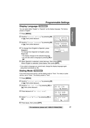 Page 15Preparation
For assistance, please call: 1-800-211-PANA(7262)15
Programmable Settings
Display Language 
You can select either “English” or “Spanish” as the display language. The factory 
preset is “English”. 
• If you select a language you cannot read, change the display language again 
using direct commands (p. 66).
Dialing Mode 
If you have touch tone service, set the dialing mode to “Tone”. For rotary or pulse 
service, set to “Pulse”. The factory preset is “Tone”.
1Press [MENU].
2Scroll to “Initial...