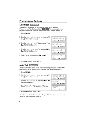 Page 16Programmable Settings
16
Line Mode 
The line mode is preset to “B” and generally should not be adjusted. 
If “Line in use” on the handset and “ ” on the base unit are not 
displayed properly, the line mode selection is incorrect. Set line mode to “A”. 
Auto Talk 
The Auto Talk feature allows you to answer calls simply lifting the handset off the 
base unit. You do not need to press [C] or [s]. The factory preset is OFF. 
• In order to view Caller ID information after you lift the handset to answer a...