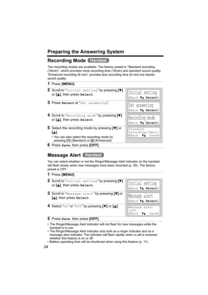 Page 24Preparing the Answering System
24
Recording Mode 
Two recording modes are available. The factory preset is “Standard recording 
(16min)”, which provides more recording time (16min) and standard sound quality. 
“Enhanced recording (8 min)” provides less recording time (8 min) but clearer 
sound quality.
Message Alert   
You can select whether or not the Ringer/Message Alert indicator on the handset 
will flash slowly when new messages have been recorded (p. 55). The factory 
preset is OFF.
• The...