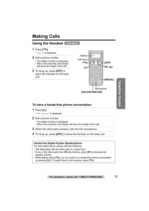 Page 25Telephone System
For assistance, please call: 1-800-211-PANA(7262)25
Making Calls
Using the Handset 
To have a hands-free phone conversation  1
Press [C].
•“Talk” is displayed.
2Dial a phone number.
• The dialed number is displayed.
• After a few seconds, the display 
will show the length of the call.
3To hang up, press [OFF] or 
place the handset on the base 
unit.
1Press [s].
•“SP-phone” is displayed.
2Dial a phone number.
• The dialed number is displayed.
• After a few seconds, the display will show...