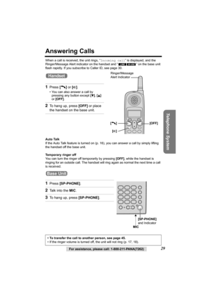 Page 29Telephone System
For assistance, please call: 1-800-211-PANA(7262)29
Answering Calls
When a call is received, the unit rings, “Incoming call” is displayed, and the 
Ringer/Message Alert indicator on the handset and “ ” on the base unit 
flash rapidly. If you subscribe to Caller ID, see page 30.
Auto Talk
If the Auto Talk feature is turned on (p.16), you can answer a call by simply lifting 
the handset off the base unit.
Temporary ringer off
You can turn the ringer off temporarily by pressing [OFF], while...