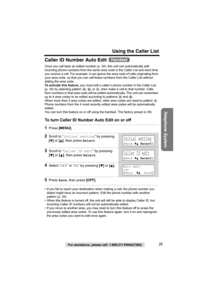 Page 35Using the Caller List
Telephone System
For assistance, please call: 1-800-211-PANA(7262)35
Caller ID Number Auto Edit 
Once you call back an edited number (p. 34), this unit can automatically edit 
incoming phone numbers from the same area code in the Caller List and each time 
you receive a call. For example, it can ignore the area code of calls originating from 
your area code, so that you can call these numbers from the Caller List without 
dialing the area code.
To activate this feature, you must...