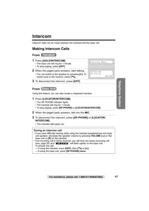 Page 43Telephone System
For assistance, please call: 1-800-211-PANA(7262)43
Intercom
Intercom calls can be made between the handset and the base unit.
Making Intercom Calls
From 
From 
Using this feature, you can also locate a misplaced handset.
1Press [HOLD/INTERCOM].
• The base unit will ring for 1 minute.
• To stop paging, press [OFF].
2When the paged party answers, start talking.
• You can switch to the speaker by pressing [s]. To 
switch back to the receiver, press [C].
3To disconnect the intercom, press...