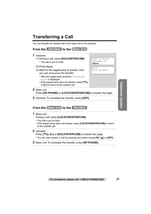 Page 45Telephone System
For assistance, please call: 1-800-211-PANA(7262)45
Transferring a Call
You can transfer an outside call to the base unit or the handset.
From the   to the    
From the   to the  1
Handset: 
(1)
During a call, press [HOLD/INTERCOM].
• The call is put on hold.
(2) Press Base.
(3) Wait for the paged party to answer, then 
you can announce the transfer. 
• After the paged party answers, “Intercom 
hold” is displayed.
• If the paged party does not answer, press [C] 
or [s] to return to the...