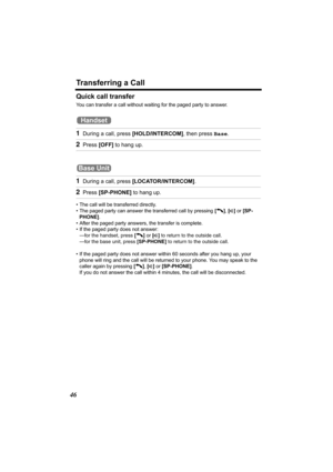 Page 46Transferring a Call
46
Quick call transfer
You can transfer a call without waiting for the paged party to answer.
 
• The call will be transferred directly.
• The paged party can answer the transferred call by pressing [C], [s] or [SP-
PHONE].
• After the paged party answers, the transfer is complete.
• If the paged party does not answer:
—for the handset, press [C] or [s] to return to the outside call. 
—for the base unit, press [SP-PHONE] to return to the outside call. 
• If the paged party does not...