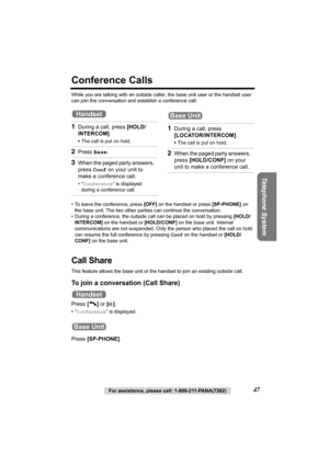 Page 47Telephone System
For assistance, please call: 1-800-211-PANA(7262)47
Conference Calls
While you are talking with an outside caller, the base unit user or the handset user 
can join the conversation and establish a conference call.
• To leave the conference, press [OFF] on the handset or press [SP-PHONE] on 
the base unit. The two other parties can continue the conversation.
• During a conference, the outside call can be placed on hold by pressing [HOLD/
INTERCOM] on the handset or [HOLD/CONF] on the base...