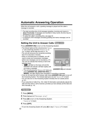 Page 5252
Automatic Answering Operation
When the unit answers a call, a greeting message is played and the caller’s 
message is recorded.  
Setting the Unit to Answer Calls 
Press [ANSWER ON] to turn on the Answering System.
• The indicator lights and the unit announces “Answer 
set” and current day and time. If “Answer set. Set 
time” is heard, set the date and time (p. 14).  
• The unit will announce the remaining recording 
time if it is less than 3 minutes. 
• When no recording time is available, you will...