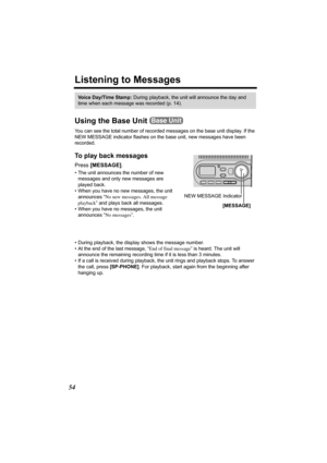 Page 5454
Listening to Messages
Using the Base Unit 
You can see the total number of recorded messages on the base unit display. If the 
NEW MESSAGE indicator flashes on the base unit, new messages have been 
recorded. 
To play back messages 
Press [MESSAGE].  
• The unit announces the number of new 
messages and only new messages are 
played back.
• When you have no new messages, the unit 
announces “No new messages. All message 
playback” and plays back all messages.
• When you have no messages, the unit...