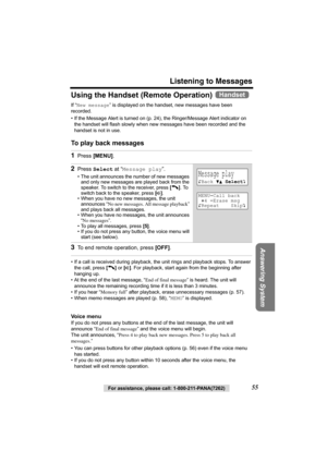 Page 55For assistance, please call: 1-800-211-PANA(7262)55
Listening to Messages
Answering System
Using the Handset (Remote Operation) 
If “New message” is displayed on the handset, new messages have been 
recorded.
• If the Message Alert is turned on (p. 24), the Ringer/Message Alert indicator on 
the handset will flash slowly when new messages have been recorded and the 
handset is not in use.
To play back messages  
• If a call is received during playback, the unit rings and playback stops. To answer 
the...