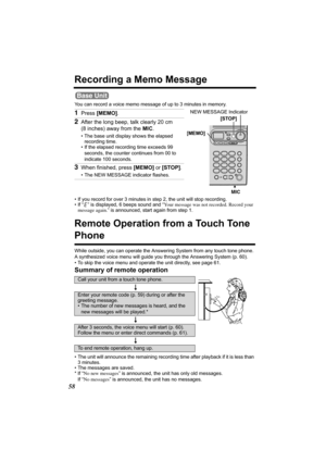 Page 5858
Recording a Memo Message
You can record a voice memo message of up to 3 minutes in memory.  
Remote Operation from a Touch Tone 
Phone
While outside, you can operate the Answering System from any touch tone phone. 
A synthesized voice menu will guide you through the Answering System (p. 60).
• To skip the voice menu and operate the unit directly, see page 61.
Summary of remote operation
• The unit will announce the remaining recording time after playback if it is less than 
3 minutes.
• The messages...