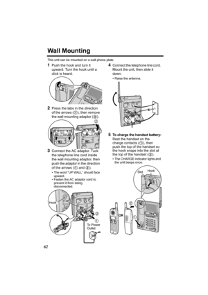 Page 6262
Wall Mounting
This unit can be mounted on a wall phone plate.
1Push the hook and turn it 
upward. Turn the hook until a 
click is heard.
2Press the tabs in the direction 
of the arrows (1), then remove 
the wall mounting adaptor (2).  
3Connect the AC adaptor. Tuck 
the telephone line cord inside 
the wall mounting adaptor, then 
push the adaptor in the direction 
of the arrows (1 and 2).
• The word “UP WALL” should face 
upward.
• Fasten the AC adaptor cord to 
prevent it from being 
disconnected....